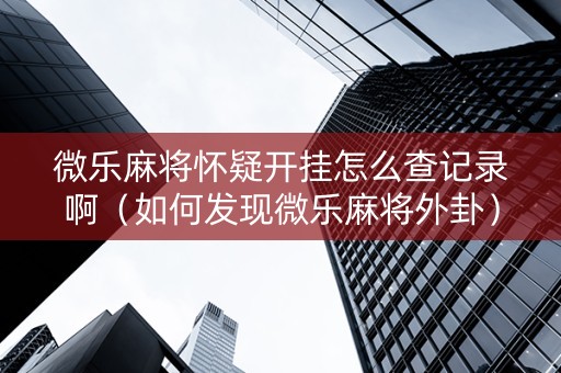 微乐麻将怀疑开挂怎么查记录啊（如何发现微乐麻将外卦）