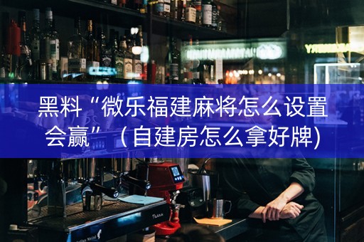 黑料“微乐福建麻将怎么设置会赢”（自建房怎么拿好牌)