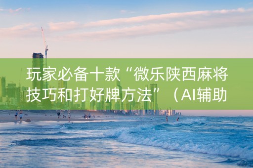 玩家必备十款“微乐陕西麻将技巧和打好牌方法”（AI辅助胡牌规则)