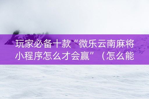 玩家必备十款“微乐云南麻将小程序怎么才会赢”（怎么能得到好牌)