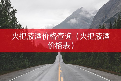 火把液酒价格查询（火把液酒价格表）