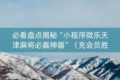 必看盘点揭秘“小程序微乐天津麻将必赢神器”（充会员胜率高)