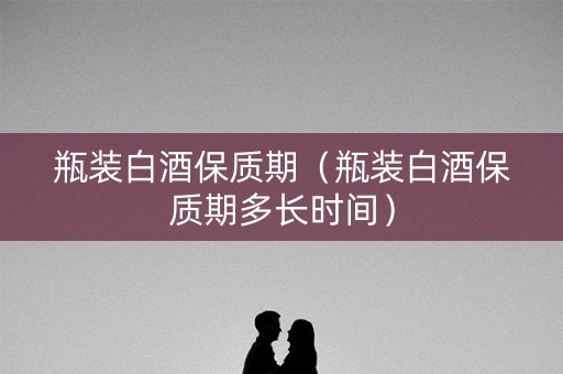 瓶装白酒保质期（瓶装白酒保质期多长时间）