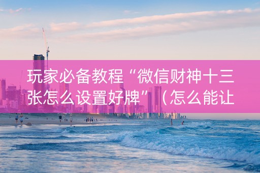玩家必备教程“微信财神十三张怎么设置好牌”（怎么能让牌好一点)