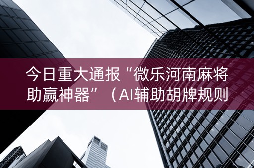 今日重大通报“微乐河南麻将助赢神器”（AI辅助胡牌规则)