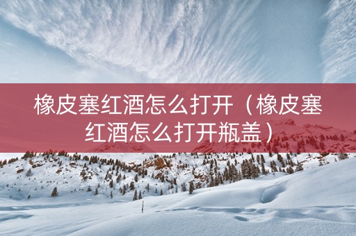 橡皮塞红酒怎么打开（橡皮塞红酒怎么打开瓶盖）
