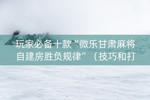玩家必备十款“微乐甘肃麻将自建房胜负规律”（技巧和打好牌方法)
