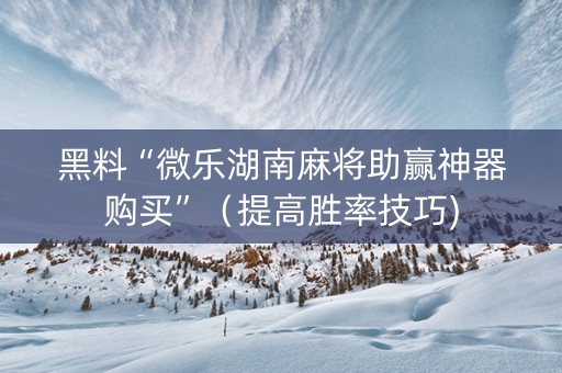 黑料“微乐湖南麻将助赢神器购买”（提高胜率技巧)