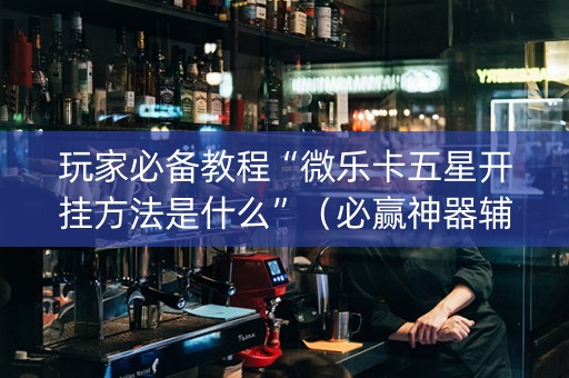 玩家必备教程“微乐卡五星开挂方法是什么”（必赢神器辅助器)