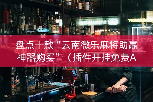 盘点十款“云南微乐麻将助赢神器购买”（插件开挂免费AI)