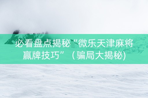必看盘点揭秘“微乐天津麻将赢牌技巧”（骗局大揭秘)
