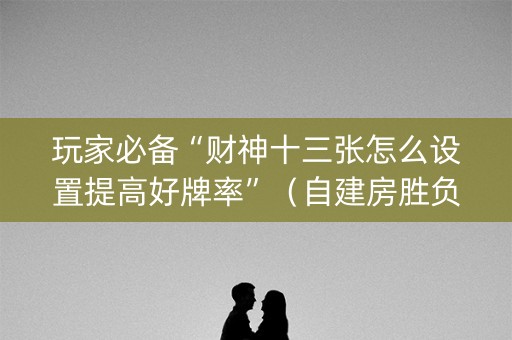 玩家必备“财神十三张怎么设置提高好牌率”（自建房胜负规律)