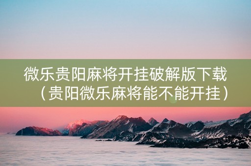 微乐贵阳麻将开挂破解版下载（贵阳微乐麻将能不能开挂）