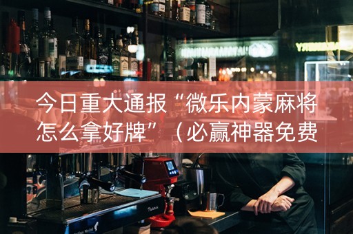 今日重大通报“微乐内蒙麻将怎么拿好牌”（必赢神器免费安装)
