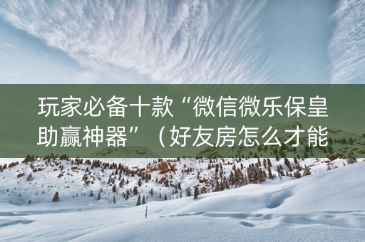 玩家必备十款“微信微乐保皇助赢神器”（好友房怎么才能赢)