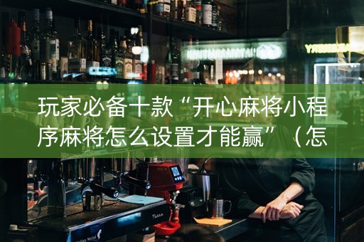 玩家必备十款“开心麻将小程序麻将怎么设置才能赢”（怎么设置能有好牌)