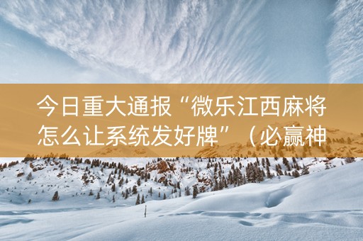 今日重大通报“微乐江西麻将怎么让系统发好牌”（必赢神器辅助器)