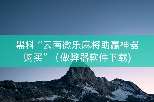 黑料“云南微乐麻将助赢神器购买”（做弊器软件下载)