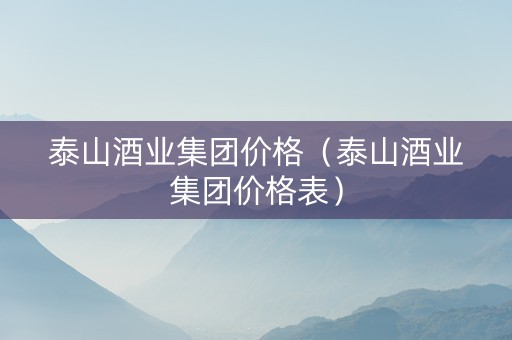 泰山酒业集团价格（泰山酒业集团价格表）