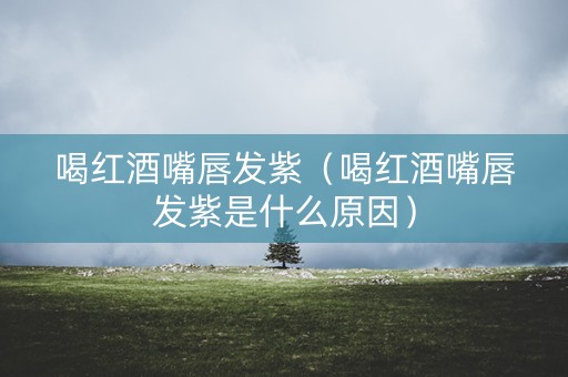 喝红酒嘴唇发紫（喝红酒嘴唇发紫是什么原因）