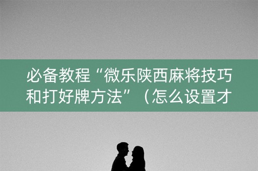 必备教程“微乐陕西麻将技巧和打好牌方法”（怎么设置才能赢)