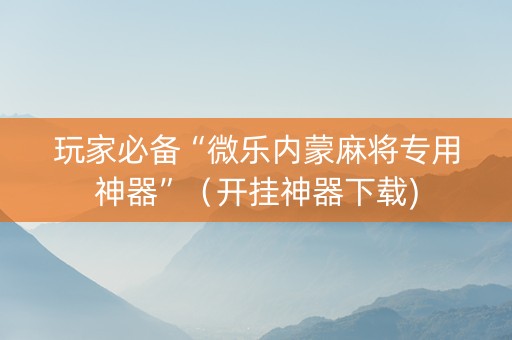 玩家必备“微乐内蒙麻将专用神器”（开挂神器下载)