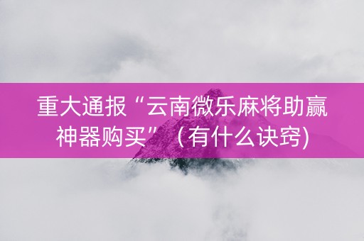 重大通报“云南微乐麻将助赢神器购买”（有什么诀窍)