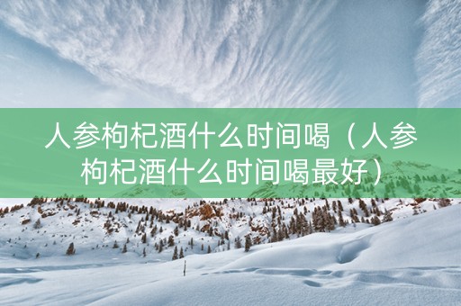 人参枸杞酒什么时间喝（人参枸杞酒什么时间喝最好）