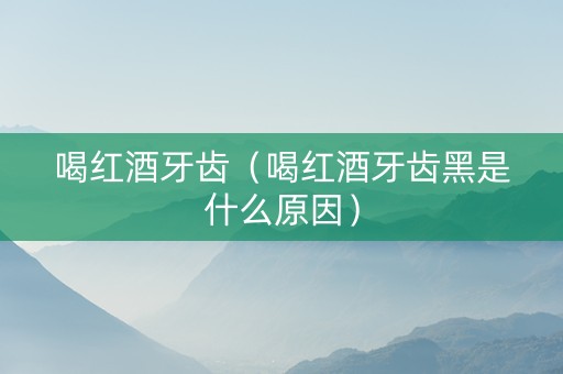 喝红酒牙齿（喝红酒牙齿黑是什么原因）