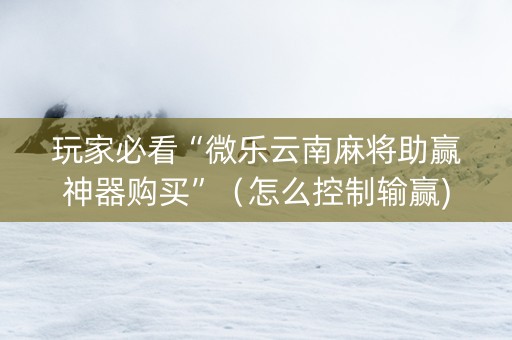 玩家必看“微乐云南麻将助赢神器购买”（怎么控制输赢)