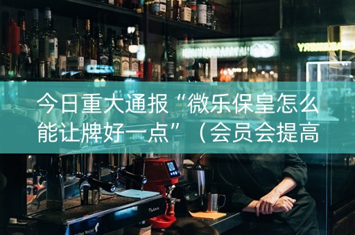 今日重大通报“微乐保皇怎么能让牌好一点”（会员会提高胜率吗)