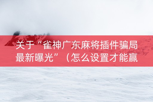 关于“雀神广东麻将插件骗局最新曝光”（怎么设置才能赢)