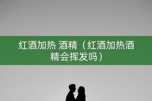 红酒加热 酒精（红酒加热酒精会挥发吗）