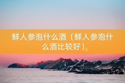 鲜人参泡什么酒（鲜人参泡什么酒比较好）
