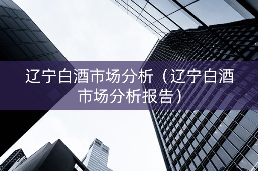 辽宁白酒市场分析（辽宁白酒市场分析报告）