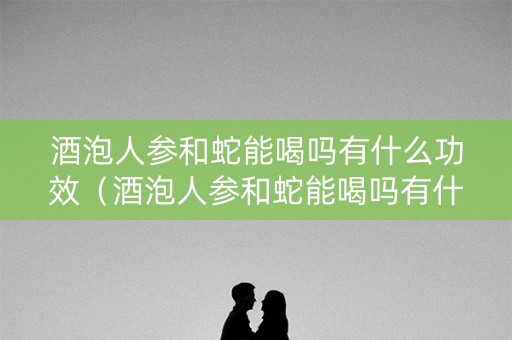 酒泡人参和蛇能喝吗有什么功效（酒泡人参和蛇能喝吗有什么功效和作用）