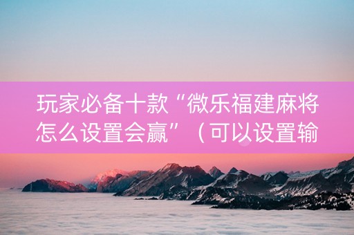 玩家必备十款“微乐福建麻将怎么设置会赢”（可以设置输赢吗)