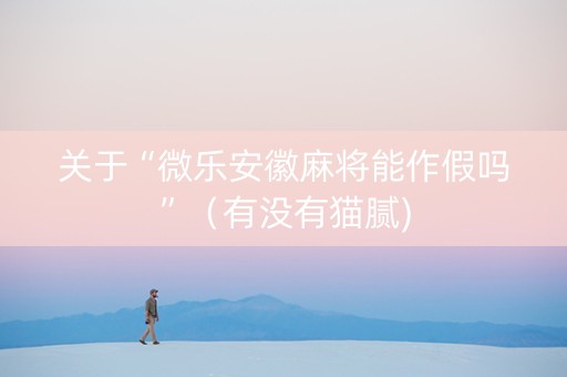 关于“微乐安徽麻将能作假吗”（有没有猫腻)