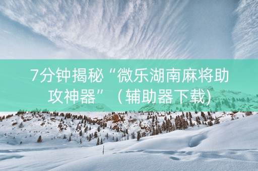 7分钟揭秘“微乐湖南麻将助攻神器”（辅助器下载)