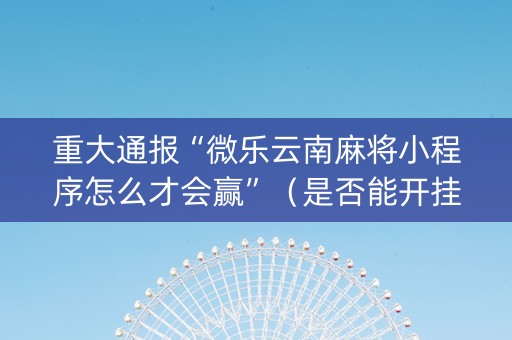 重大通报“微乐云南麻将小程序怎么才会赢”（是否能开挂)