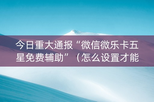 今日重大通报“微信微乐卡五星免费辅助”（怎么设置才能赢)
