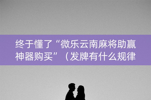 终于懂了“微乐云南麻将助赢神器购买”（发牌有什么规律吗)