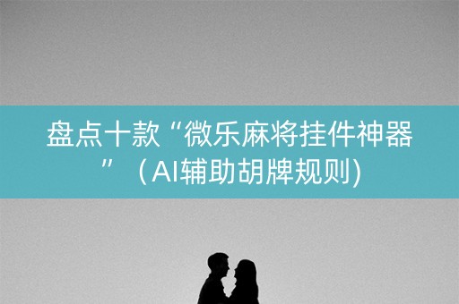 盘点十款“微乐麻将挂件神器”（AI辅助胡牌规则)