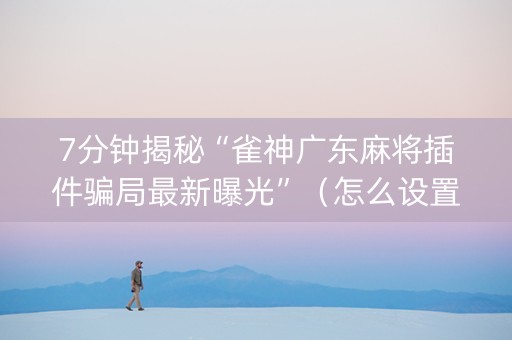 7分钟揭秘“雀神广东麻将插件骗局最新曝光”（怎么设置才能赢)