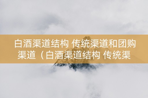 白酒渠道结构 传统渠道和团购渠道（白酒渠道结构 传统渠道和团购渠道的区别）