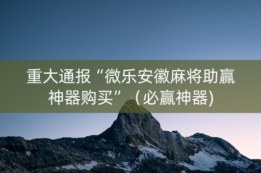 重大通报“微乐安徽麻将助赢神器购买”（必赢神器)