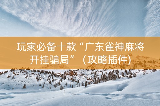 玩家必备十款“广东雀神麻将开挂骗局”（攻略插件)