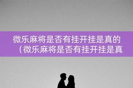 微乐麻将是否有挂开挂是真的（微乐麻将是否有挂开挂是真的假的）
