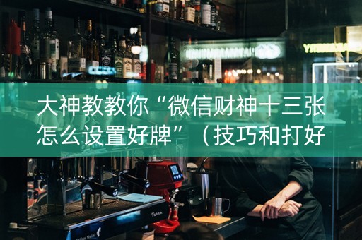 大神教教你“微信财神十三张怎么设置好牌”（技巧和打好牌方法)
