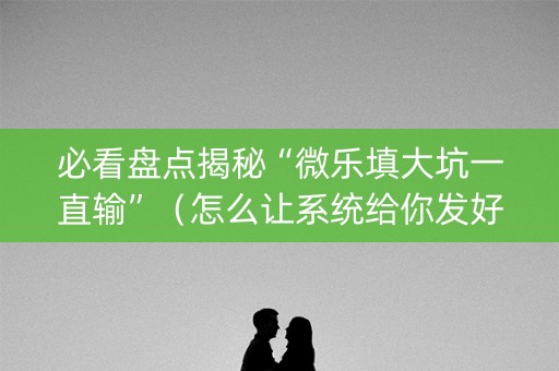 必看盘点揭秘“微乐填大坑一直输”（怎么让系统给你发好牌)